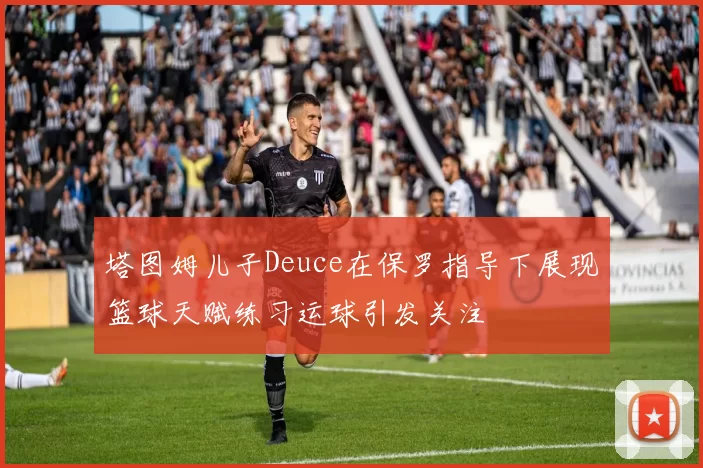 塔图姆儿子Deuce在保罗指导下展现篮球天赋练习运球引发关注