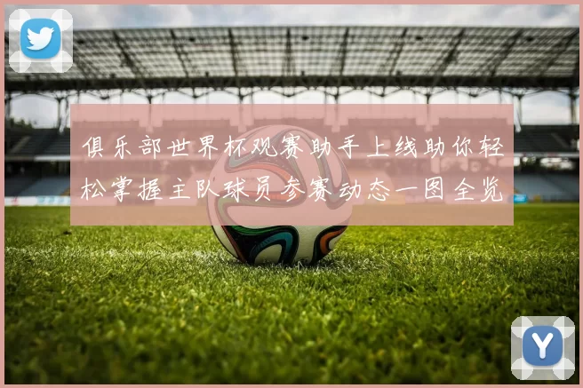 俱乐部世界杯观赛助手上线助你轻松掌握主队球员参赛动态一图全览