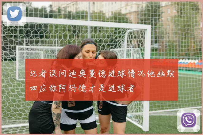 记者误问迪奥曼德进球情况他幽默回应称阿玛德才是进球者