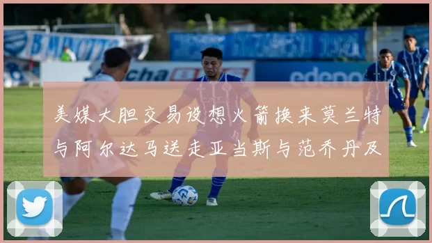 美媒大胆交易设想火箭换来莫兰特与阿尔达马送走亚当斯与范乔丹及两个选秀权