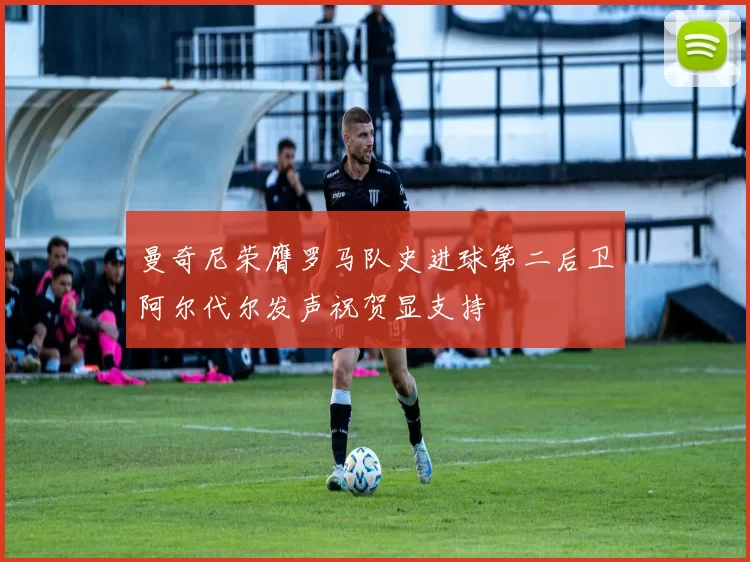 曼奇尼荣膺罗马队史进球第二后卫阿尔代尔发声祝贺显支持