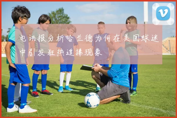 电讯报分析哈兰德为何在美国球迷中引发狂热追捧现象