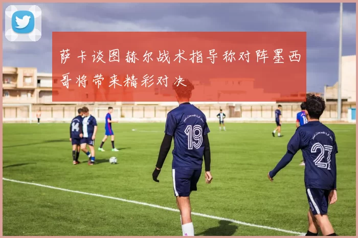 萨卡谈图赫尔战术指导称对阵墨西哥将带来精彩对决