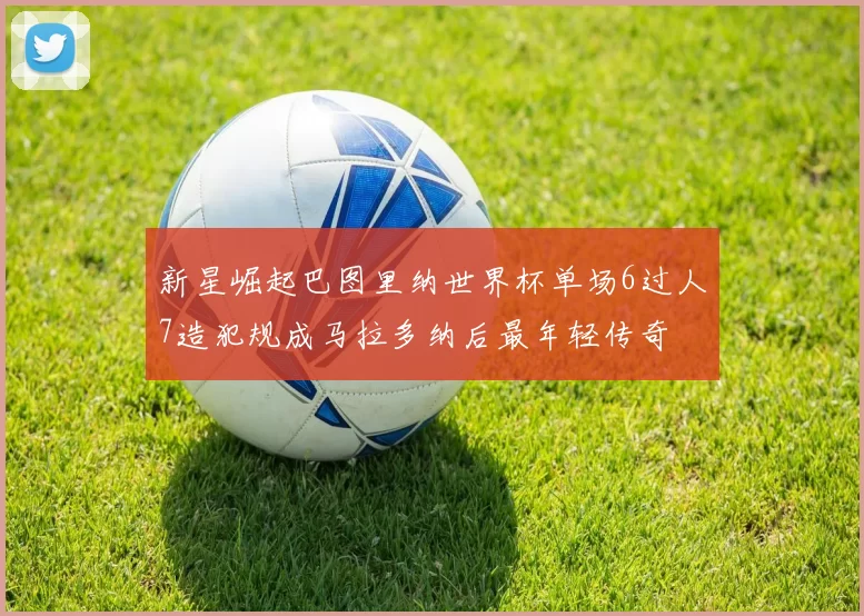新星崛起巴图里纳世界杯单场6过人7造犯规成马拉多纳后最年轻传奇