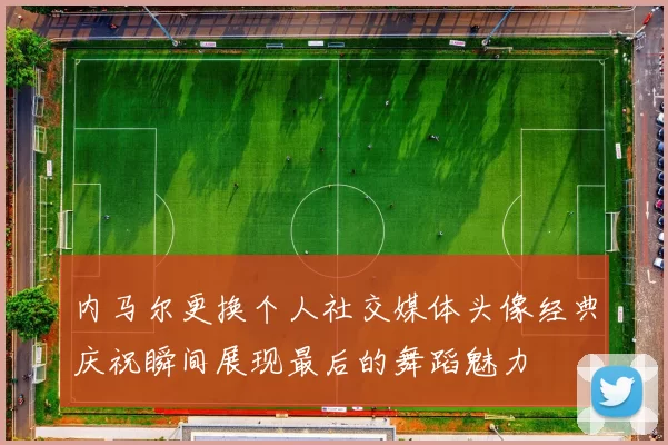 内马尔更换个人社交媒体头像经典庆祝瞬间展现最后的舞蹈魅力