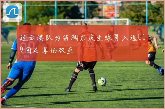 连云港队为苗润东庆生球员入选U19国足喜讯双至