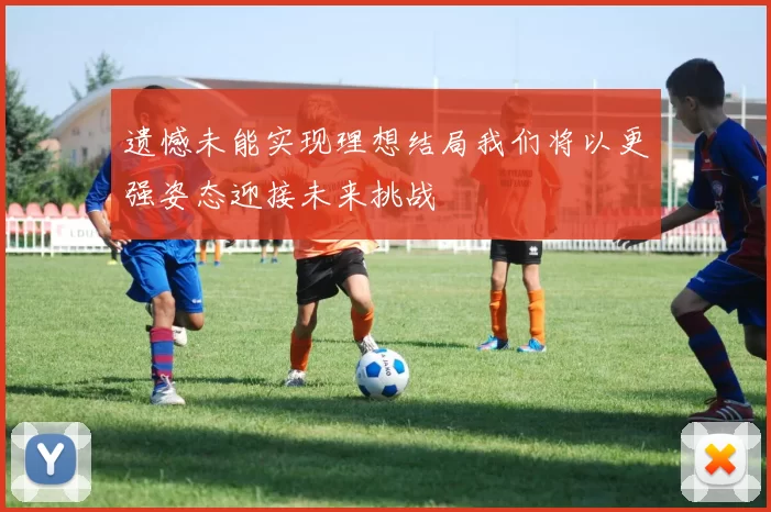 遗憾未能实现理想结局我们将以更强姿态迎接未来挑战