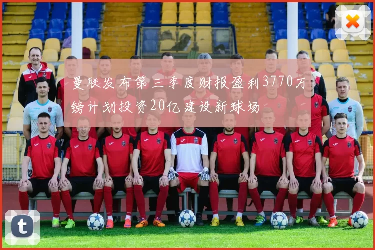 曼联发布第三季度财报盈利3770万镑计划投资20亿建设新球场