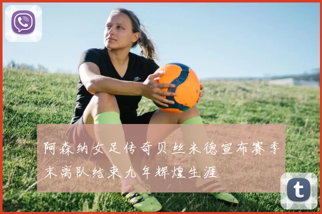 阿森纳女足传奇贝丝米德宣布赛季末离队结束九年辉煌生涯