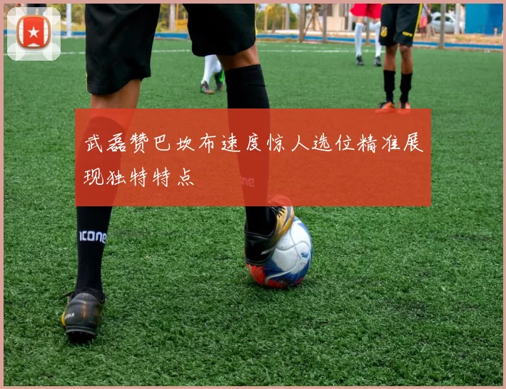 武磊赞巴坎布速度惊人选位精准展现独特特点