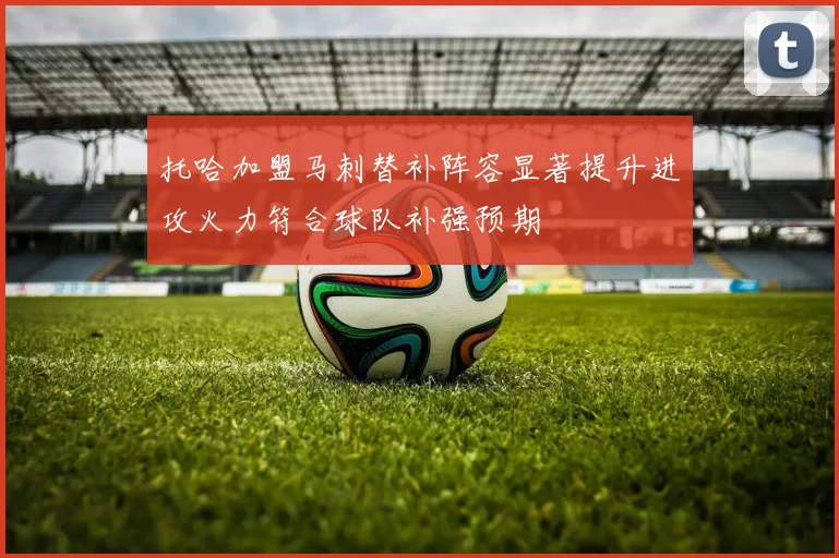 托哈加盟马刺替补阵容显著提升进攻火力符合球队补强预期