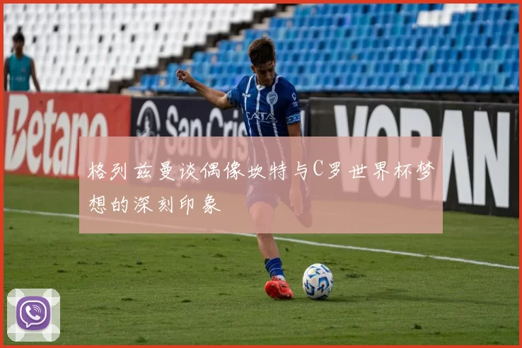 格列兹曼谈偶像坎特与C罗世界杯梦想的深刻印象