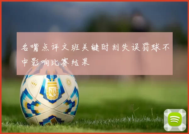 名嘴点评文班关键时刻失误罚球不中影响比赛结果