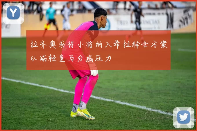 拉齐奥或将小将纳入希拉转会方案以减轻皇马分成压力