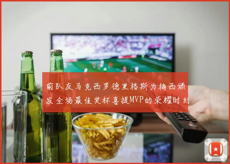 前队友马克西罗德里格斯为梅西颁发全场最佳奖杯喜提MVP的荣耀时刻