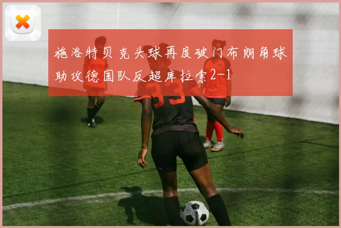 施洛特贝克头球再度破门布朗角球助攻德国队反超库拉索2-1