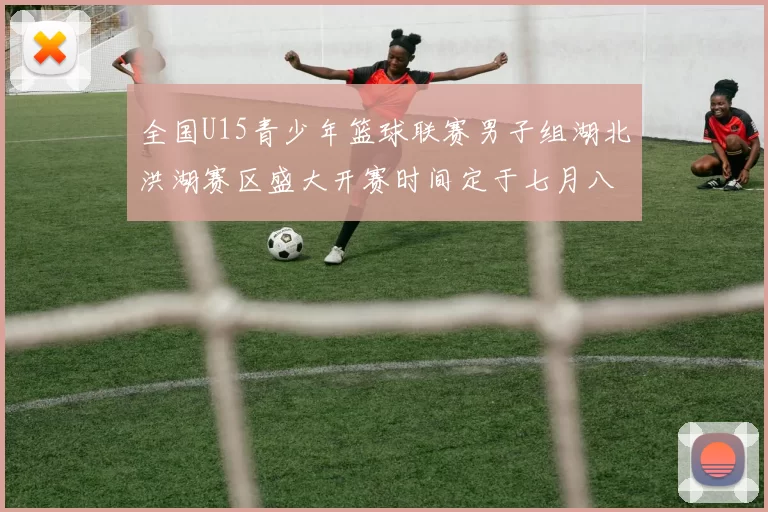 全国U15青少年篮球联赛男子组湖北洪湖赛区盛大开赛时间定于七月八日至十三日