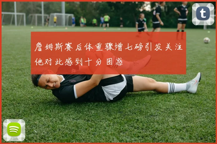詹姆斯赛后体重骤增七磅引发关注他对此感到十分困惑